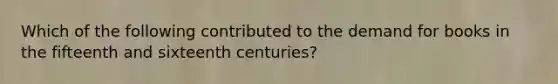 Which of the following contributed to the demand for books in the fifteenth and sixteenth centuries?