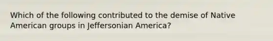 Which of the following contributed to the demise of Native American groups in Jeffersonian America?