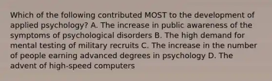 Which of the following contributed MOST to the development of applied psychology? A. The increase in public awareness of the symptoms of psychological disorders B. The high demand for mental testing of military recruits C. The increase in the number of people earning advanced degrees in psychology D. The advent of high-speed computers