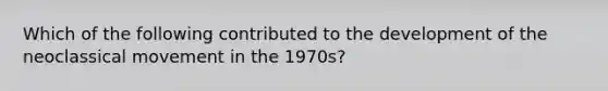 Which of the following contributed to the development of the neoclassical movement in the 1970s?