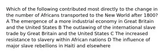 Which of the following contributed most directly to the change in the number of Africans transported to the New World after 1800? A The emergence of a more industrial economy in Great Britain and the United States B The outlawing of the international slave trade by Great Britain and the United States C The increased resistance to slavery within African nations D The influence of major slave rebellions in Haiti and elsewhere