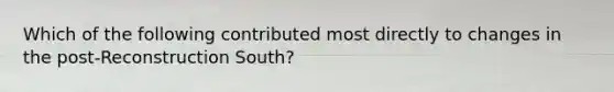 Which of the following contributed most directly to changes in the post-Reconstruction South?