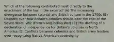 Which of the following contributed most directly to the enactment of the law in the excerpt? (A) The increasing divergence between colonial and British culture in the 1700s (B) Debates over how Britain's colonies should bear the cost of the Seven Years' War (French and Indian War) (C) The drafting of a declaration of independence for Britain's colonies in North America (D) Conflicts between colonists and British army leaders over recognizing Native American sovereignty