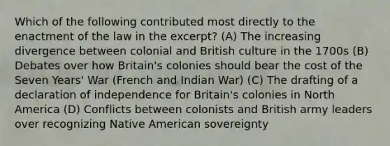 Which of the following contributed most directly to the enactment of the law in the excerpt? (A) The increasing divergence between colonial and British culture in the 1700s (B) Debates over how Britain's colonies should bear the cost of the Seven Years' War (French and Indian War) (C) The drafting of a declaration of independence for Britain's colonies in North America (D) Conflicts between colonists and British army leaders over recognizing Native American sovereignty