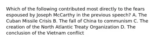 Which of the following contributed most directly to the fears espoused by Joseph McCarthy in the previous speech? A. The Cuban Missile Crisis B. The fall of China to communism C. The creation of the North Atlantic Treaty Organization D. The conclusion of the Vietnam conflict