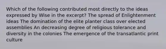 Which of the following contributed most directly to the ideas expressed by Wise in the excerpt? The spread of Enlightenment ideas The domination of the elite planter class over elected assemblies An decreasing degree of religious tolerance and diversity in the colonies The emergence of the transatlantic print culture