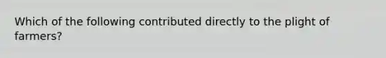 Which of the following contributed directly to the plight of farmers?