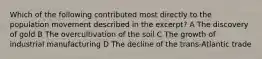 Which of the following contributed most directly to the population movement described in the excerpt? A The discovery of gold B The overcultivation of the soil C The growth of industrial manufacturing D The decline of the trans-Atlantic trade