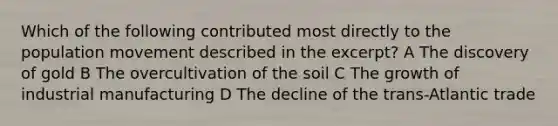 Which of the following contributed most directly to the population movement described in the excerpt? A The discovery of gold B The overcultivation of the soil C The growth of industrial manufacturing D The decline of the trans-Atlantic trade