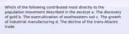 Which of the following contributed most directly to the population movement described in the excerpt a. The discovery of gold b. The overcultivation of southeastern soil c. The growth of industrial manufacturing d. The decline of the trans-Atlantic trade