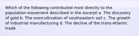 Which of the following contributed most directly to the population movement described in the excerpt a. The discovery of gold b. The overcultivation of southeastern soil c. The growth of industrial manufacturing d. The decline of the trans-Atlantic trade