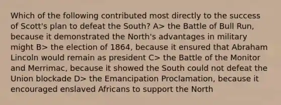 Which of the following contributed most directly to the success of Scott's plan to defeat the South? A> the Battle of Bull Run, because it demonstrated the North's advantages in military might B> the election of 1864, because it ensured that Abraham Lincoln would remain as president C> the Battle of the Monitor and Merrimac, because it showed the South could not defeat the Union blockade D> the Emancipation Proclamation, because it encouraged enslaved Africans to support the North