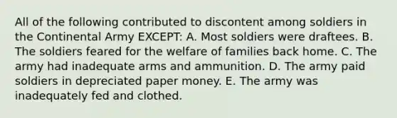 All of the following contributed to discontent among soldiers in the Continental Army EXCEPT: A. Most soldiers were draftees. B. The soldiers feared for the welfare of families back home. C. The army had inadequate arms and ammunition. D. The army paid soldiers in depreciated paper money. E. The army was inadequately fed and clothed.