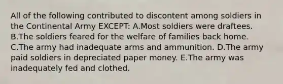 All of the following contributed to discontent among soldiers in the Continental Army EXCEPT: A.Most soldiers were draftees. B.The soldiers feared for the welfare of families back home. C.The army had inadequate arms and ammunition. D.The army paid soldiers in depreciated paper money. E.The army was inadequately fed and clothed.