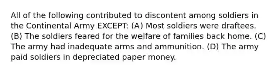 All of the following contributed to discontent among soldiers in the Continental Army EXCEPT: (A) Most soldiers were draftees. (B) The soldiers feared for the welfare of families back home. (C) The army had inadequate arms and ammunition. (D) The army paid soldiers in depreciated paper money.