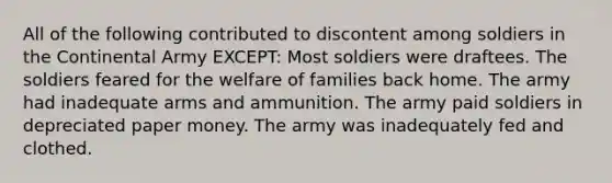 All of the following contributed to discontent among soldiers in the Continental Army EXCEPT: Most soldiers were draftees. The soldiers feared for the welfare of families back home. The army had inadequate arms and ammunition. The army paid soldiers in depreciated paper money. The army was inadequately fed and clothed.