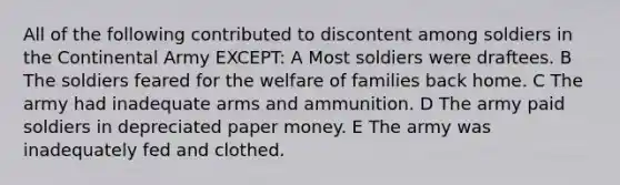 All of the following contributed to discontent among soldiers in the Continental Army EXCEPT: A Most soldiers were draftees. B The soldiers feared for the welfare of families back home. C The army had inadequate arms and ammunition. D The army paid soldiers in depreciated paper money. E The army was inadequately fed and clothed.