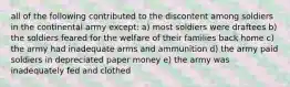 all of the following contributed to the discontent among soldiers in the continental army except: a) most soldiers were draftees b) the soldiers feared for the welfare of their families back home c) the army had inadequate arms and ammunition d) the army paid soldiers in depreciated paper money e) the army was inadequately fed and clothed