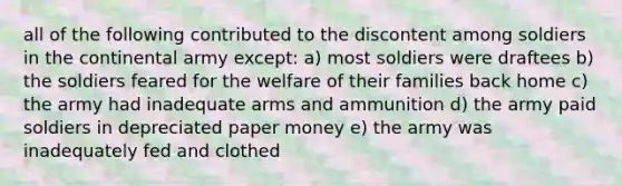 all of the following contributed to the discontent among soldiers in the continental army except: a) most soldiers were draftees b) the soldiers feared for the welfare of their families back home c) the army had inadequate arms and ammunition d) the army paid soldiers in depreciated paper money e) the army was inadequately fed and clothed