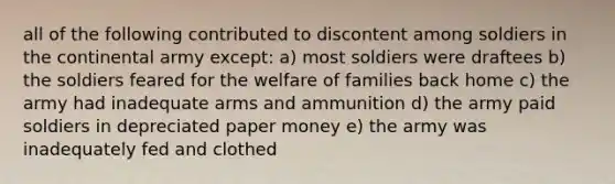 all of the following contributed to discontent among soldiers in the continental army except: a) most soldiers were draftees b) the soldiers feared for the welfare of families back home c) the army had inadequate arms and ammunition d) the army paid soldiers in depreciated paper money e) the army was inadequately fed and clothed