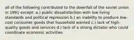 all of the following contributed to the downfall of the soviet union in 1991 except: a.) public dissatisfaction with low living standards and political repression b.) an inability to produce low-cost consumer goods that household wanted c.) lack of high-quality goods and services d.) lack of a strong dictator who could coordinate economic activities