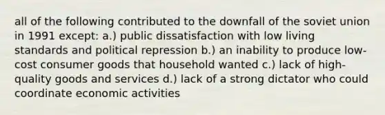 all of the following contributed to the downfall of the soviet union in 1991 except: a.) public dissatisfaction with low living standards and political repression b.) an inability to produce low-cost consumer goods that household wanted c.) lack of high-quality goods and services d.) lack of a strong dictator who could coordinate economic activities