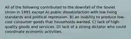 All of the following contributed to the downfall of the Soviet Union in 1991 except A) public dissatisfaction with low living standards and political repression. B) an inability to produce low-cost consumer goods that households wanted. C) lack of high-quality goods and services. D) lack of a strong dictator who could coordinate economic activities.