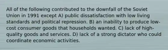 All of the following contributed to the downfall of the Soviet Union in 1991 except A) public dissatisfaction with low living standards and political repression. B) an inability to produce low-cost consumer goods that households wanted. C) lack of high-quality goods and services. D) lack of a strong dictator who could coordinate economic activities.