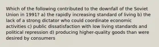 Which of the following contributed to the downfall of the Soviet Union in 1991? a) the rapidly increasing standard of living b) the lack of a strong dictator who could coordinate economic activities c) public dissatisfaction with low living standards and political repression d) producing higher-quality goods than were desired by consumers