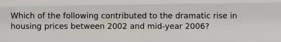 Which of the following contributed to the dramatic rise in housing prices between 2002 and mid-year 2006?