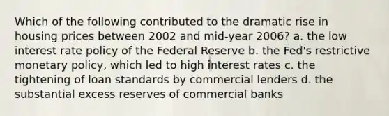 Which of the following contributed to the dramatic rise in housing prices between 2002 and mid-year 2006? a. the low interest rate policy of the Federal Reserve b. the Fed's restrictive monetary policy, which led to high interest rates c. the tightening of loan standards by commercial lenders d. the substantial excess reserves of commercial banks