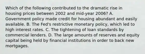 Which of the following contributed to the dramatic rise in housing prices between 2002 and mid-year 2006? A. Government policy made credit for housing abundant and easily available. B. The Fed's restrictive monetary policy, which led to high interest rates. C. The tightening of loan standards by commercial lenders. D. The large amounts of reserves and equity capital being held by financial institutions in order to back new mortgages.