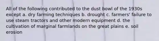 All of the following contributed to the dust bowl of the 1930s except a. dry farming techniques b. drought c. farmers' failure to use steam tractors and other modern equipment d. the cultivation of marginal farmlands on the great plains e. soil erosion