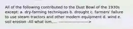 All of the following contributed to the Dust Bowl of the 1930s except: a. dry-farming techniques b. drought c. farmers' failure to use steam tractors and other modern equipment d. wind e. soil erosion -All what ism..... ---------------------->