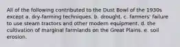 All of the following contributed to the Dust Bowl of the 1930s except a. dry-farming techniques. b. drought. c. farmers' failure to use steam tractors and other modern equipment. d. the cultivation of marginal farmlands on the Great Plains. e. soil erosion.