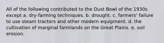 All of the following contributed to the Dust Bowl of the 1930s except a. dry-farming techniques. b. drought. c. farmers' failure to use steam tractors and other modern equipment. d. the cultivation of marginal farmlands on the Great Plains. e. soil erosion.