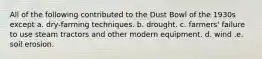 All of the following contributed to the Dust Bowl of the 1930s except a. dry-farming techniques. b. drought. c. farmers' failure to use steam tractors and other modern equipment. d. wind .e. soil erosion.