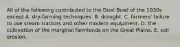 All of the following contributed to the Dust Bowl of the 1930s except A. dry-farming techniques. B. drought. C. farmers' failure to use steam tractors and other modern equipment. D. the cultivation of the marginal farmlands on the Great Plains. E. soil erosion.