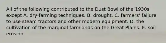 All of the following contributed to the Dust Bowl of the 1930s except A. dry-farming techniques. B. drought. C. farmers' failure to use steam tractors and other modern equipment. D. the cultivation of the marginal farmlands on the Great Plains. E. soil erosion.