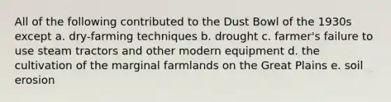 All of the following contributed to the Dust Bowl of the 1930s except a. dry-farming techniques b. drought c. farmer's failure to use steam tractors and other modern equipment d. the cultivation of the marginal farmlands on the Great Plains e. soil erosion