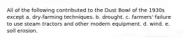 All of the following contributed to the Dust Bowl of the 1930s except a. dry-farming techniques. b. drought. c. farmers' failure to use steam tractors and other modern equipment. d. wind. e. soil erosion.