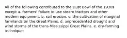 All of the following contributed to the Dust Bowl of the 1930s except a. farmers' failure to use steam tractors and other modern equipment. b. soil erosion. c. the cultivation of marginal farmlands on the Great Plains. d. unprecedented drought and wind storms of the trans-Mississippi Great Plains. e. dry-farming techniques.