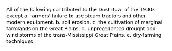 All of the following contributed to the Dust Bowl of the 1930s except a. farmers' failure to use steam tractors and other modern equipment. b. soil erosion. c. the cultivation of marginal farmlands on the Great Plains. d. unprecedented drought and wind storms of the trans-Mississippi Great Plains. e. dry-farming techniques.