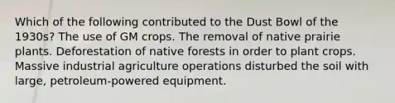 Which of the following contributed to the Dust Bowl of the 1930s? The use of GM crops. The removal of native prairie plants. Deforestation of native forests in order to plant crops. Massive industrial agriculture operations disturbed the soil with large, petroleum-powered equipment.