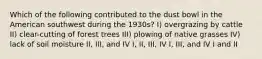 Which of the following contributed to the dust bowl in the American southwest during the 1930s? I) overgrazing by cattle II) clear-cutting of forest trees III) plowing of native grasses IV) lack of soil moisture II, III, and IV I, II, III, IV I, III, and IV I and II