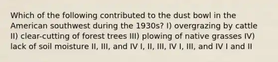 Which of the following contributed to the dust bowl in the American southwest during the 1930s? I) overgrazing by cattle II) clear-cutting of forest trees III) plowing of native grasses IV) lack of soil moisture II, III, and IV I, II, III, IV I, III, and IV I and II