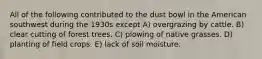 All of the following contributed to the dust bowl in the American southwest during the 1930s except A) overgrazing by cattle. B) clear cutting of forest trees. C) plowing of native grasses. D) planting of field crops. E) lack of soil moisture.