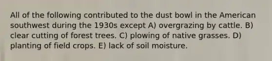 All of the following contributed to the dust bowl in the American southwest during the 1930s except A) overgrazing by cattle. B) clear cutting of forest trees. C) plowing of native grasses. D) planting of field crops. E) lack of soil moisture.