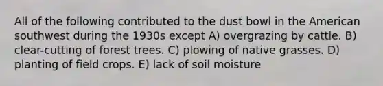 All of the following contributed to the dust bowl in the American southwest during the 1930s except A) overgrazing by cattle. B) clear-cutting of forest trees. C) plowing of native grasses. D) planting of field crops. E) lack of soil moisture