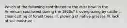 Which of the following contributed to the dust bowl in the American southwest during the 1930s? I. overgrazing by cattle II. clear-cutting of forest trees III. plowing of native grasses IV. lack of soil moisture